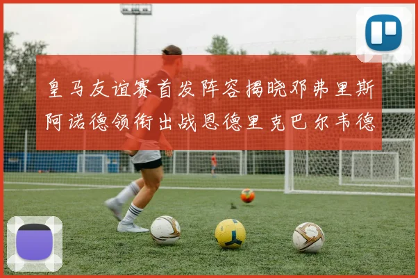 皇马友谊赛首发阵容揭晓邓弗里斯阿诺德领衔出战恩德里克巴尔韦德助力